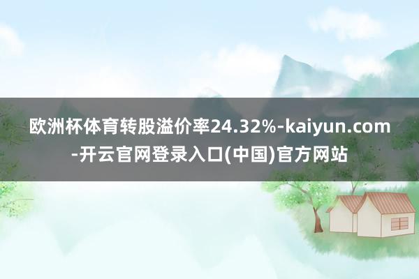 欧洲杯体育转股溢价率24.32%-kaiyun.com-开云官网登录入口(中国)官方网站