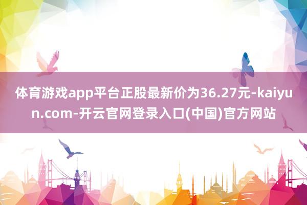 体育游戏app平台正股最新价为36.27元-kaiyun.com-开云官网登录入口(中国)官方网站