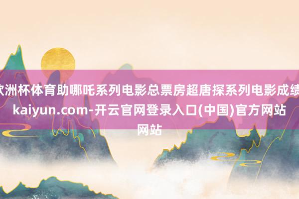 欧洲杯体育助哪吒系列电影总票房超唐探系列电影成绩-kaiyun.com-开云官网登录入口(中国)官方网站