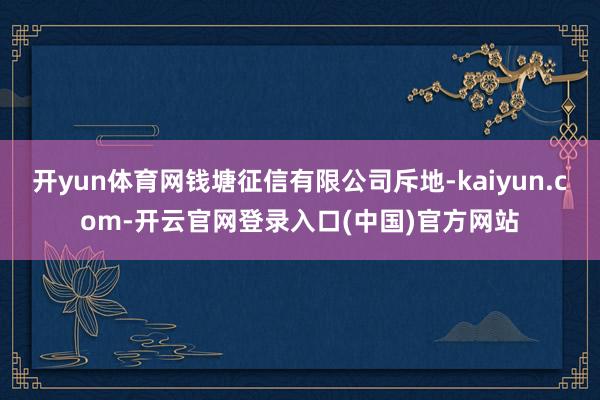 开yun体育网钱塘征信有限公司斥地-kaiyun.com-开云官网登录入口(中国)官方网站