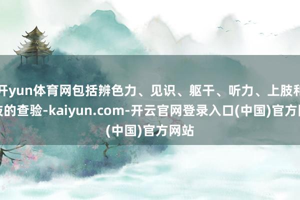 开yun体育网包括辨色力、见识、躯干、听力、上肢和下肢的查验-kaiyun.com-开云官网登录入口(中国)官方网站