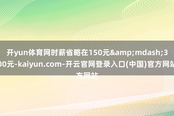 开yun体育网时薪省略在150元&mdash;300元-kaiyun.com-开云官网登录入口(中国)官方网站
