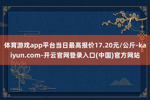 体育游戏app平台当日最高报价17.20元/公斤-kaiyun.com-开云官网登录入口(中国)官方网站