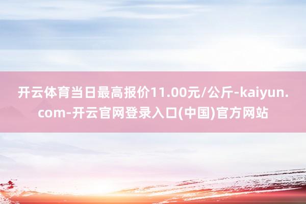 开云体育当日最高报价11.00元/公斤-kaiyun.com-开云官网登录入口(中国)官方网站