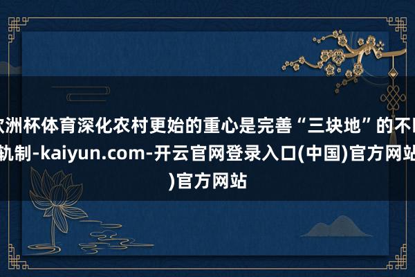 欧洲杯体育深化农村更始的重心是完善“三块地”的不断轨制-kaiyun.com-开云官网登录入口(中国)官方网站