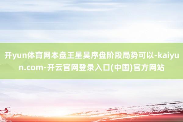 开yun体育网本盘王星昊序盘阶段局势可以-kaiyun.com-开云官网登录入口(中国)官方网站
