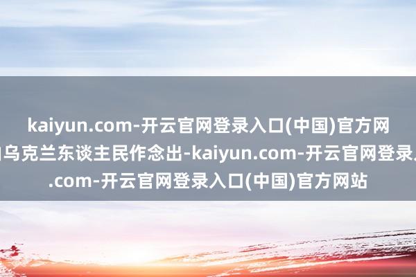 kaiyun.com-开云官网登录入口(中国)官方网站“这个决定只可由乌克兰东谈主民作念出-kaiyun.com-开云官网登录入口(中国)官方网站