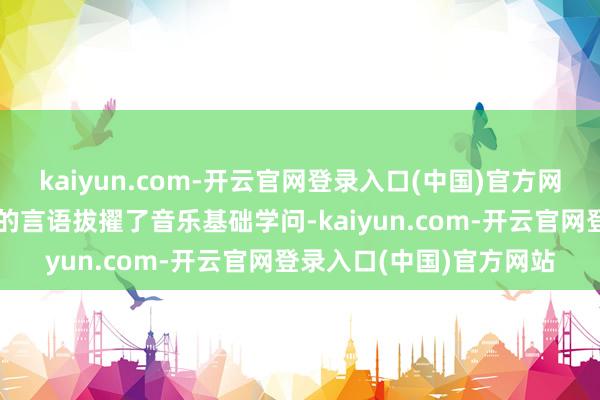 kaiyun.com-开云官网登录入口(中国)官方网站刘啸真挚用机动开畅的言语拔擢了音乐基础学问-kaiyun.com-开云官网登录入口(中国)官方网站