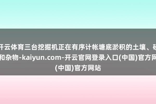 开云体育三台挖掘机正在有序计帐塘底淤积的土壤、砂石和杂物-kaiyun.com-开云官网登录入口(中国)官方网站