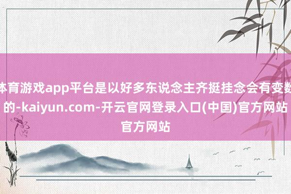 体育游戏app平台是以好多东说念主齐挺挂念会有变数的-kaiyun.com-开云官网登录入口(中国)官方网站