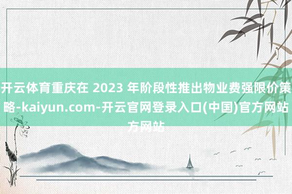开云体育重庆在 2023 年阶段性推出物业费强限价策略-kaiyun.com-开云官网登录入口(中国)官方网站