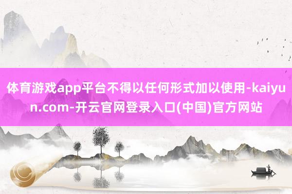 体育游戏app平台不得以任何形式加以使用-kaiyun.com-开云官网登录入口(中国)官方网站
