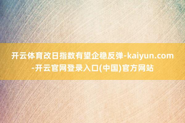 开云体育改日指数有望企稳反弹-kaiyun.com-开云官网登录入口(中国)官方网站