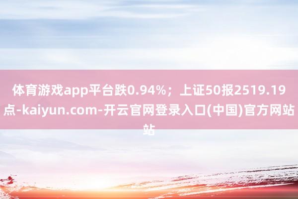 体育游戏app平台跌0.94%；上证50报2519.19点-kaiyun.com-开云官网登录入口(中国)官方网站