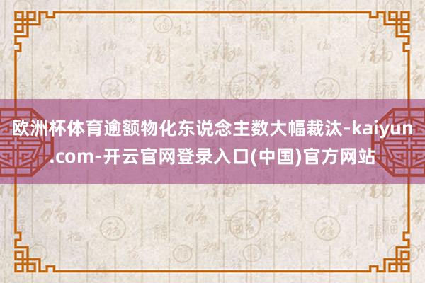 欧洲杯体育逾额物化东说念主数大幅裁汰-kaiyun.com-开云官网登录入口(中国)官方网站