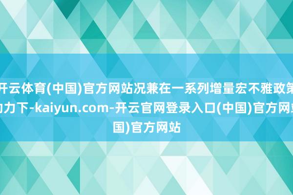 开云体育(中国)官方网站况兼在一系列增量宏不雅政策助力下-kaiyun.com-开云官网登录入口(中国)官方网站