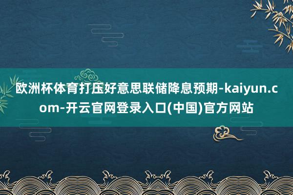 欧洲杯体育打压好意思联储降息预期-kaiyun.com-开云官网登录入口(中国)官方网站