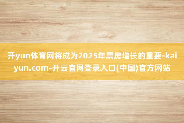 开yun体育网将成为2025年票房增长的重要-kaiyun.com-开云官网登录入口(中国)官方网站