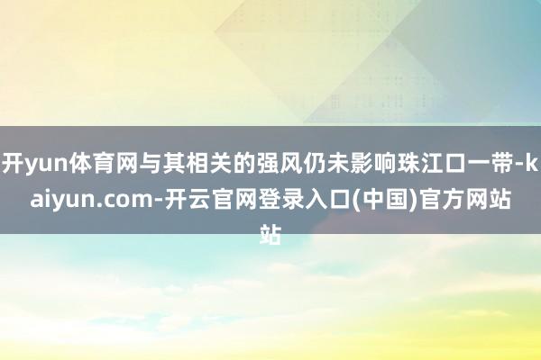 开yun体育网与其相关的强风仍未影响珠江口一带-kaiyun.com-开云官网登录入口(中国)官方网站