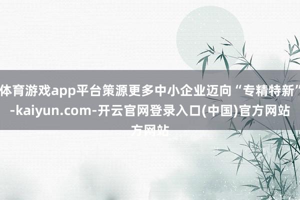 体育游戏app平台策源更多中小企业迈向“专精特新”-kaiyun.com-开云官网登录入口(中国)官方网站