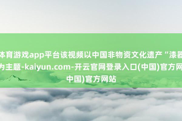 体育游戏app平台该视频以中国非物资文化遗产“漆器”为主题-kaiyun.com-开云官网登录入口(中国)官方网站