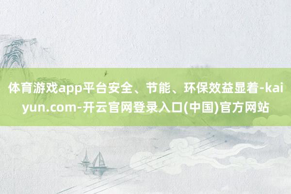 体育游戏app平台安全、节能、环保效益显着-kaiyun.com-开云官网登录入口(中国)官方网站