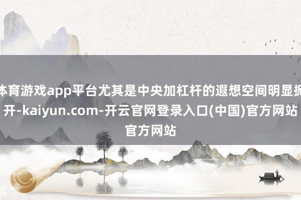 体育游戏app平台尤其是中央加杠杆的遐想空间明显掀开-kaiyun.com-开云官网登录入口(中国)官方网站