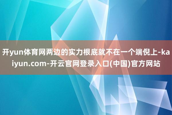 开yun体育网两边的实力根底就不在一个端倪上-kaiyun.com-开云官网登录入口(中国)官方网站