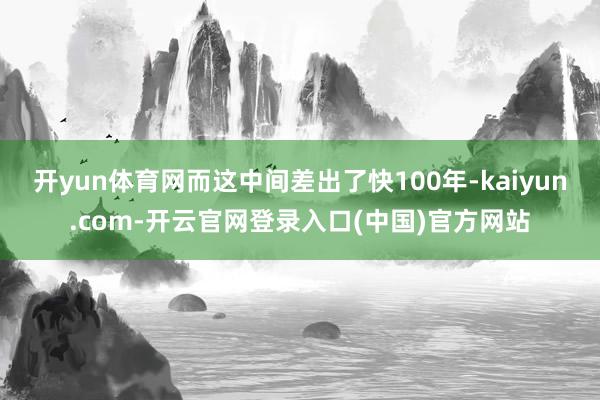 开yun体育网而这中间差出了快100年-kaiyun.com-开云官网登录入口(中国)官方网站
