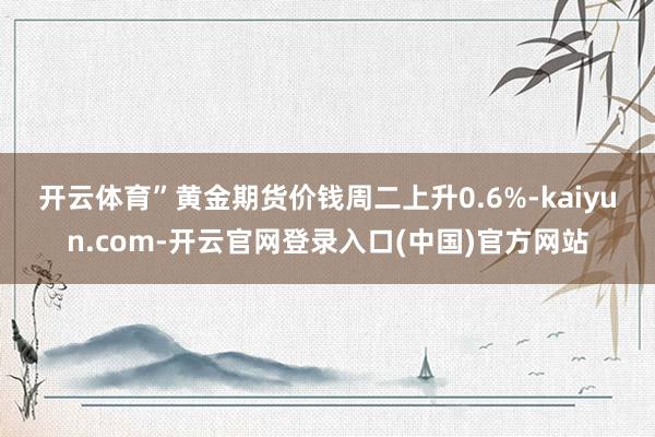 开云体育”　　黄金期货价钱周二上升0.6%-kaiyun.com-开云官网登录入口(中国)官方网站