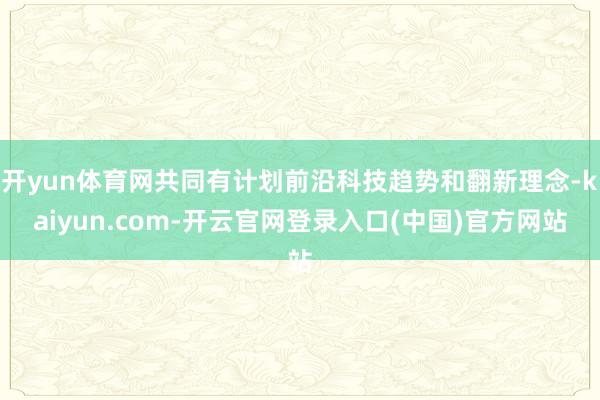 开yun体育网共同有计划前沿科技趋势和翻新理念-kaiyun.com-开云官网登录入口(中国)官方网站