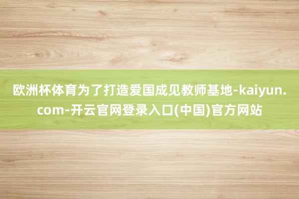 欧洲杯体育为了打造爱国成见教师基地-kaiyun.com-开云官网登录入口(中国)官方网站