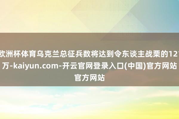 欧洲杯体育乌克兰总征兵数将达到令东谈主战栗的121万-kaiyun.com-开云官网登录入口(中国)官方网站