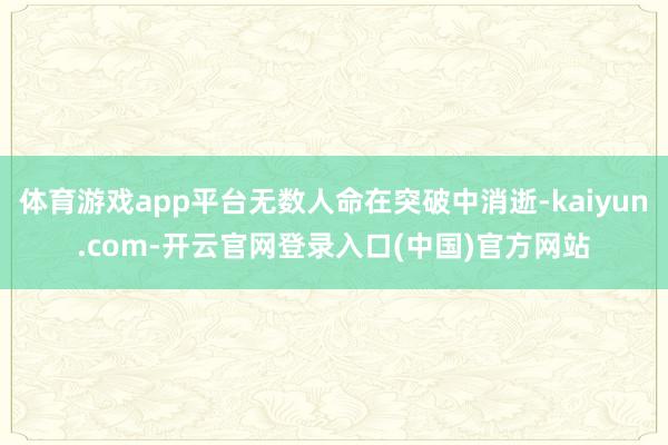 体育游戏app平台无数人命在突破中消逝-kaiyun.com-开云官网登录入口(中国)官方网站