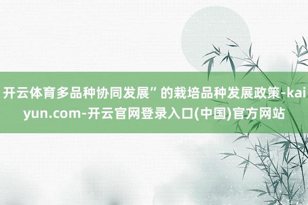开云体育多品种协同发展”的栽培品种发展政策-kaiyun.com-开云官网登录入口(中国)官方网站