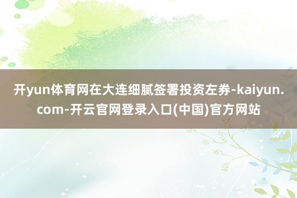 开yun体育网在大连细腻签署投资左券-kaiyun.com-开云官网登录入口(中国)官方网站