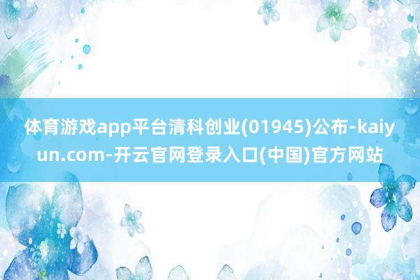 体育游戏app平台清科创业(01945)公布-kaiyun.com-开云官网登录入口(中国)官方网站