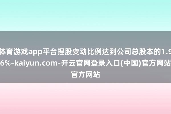 体育游戏app平台捏股变动比例达到公司总股本的1.96%-kaiyun.com-开云官网登录入口(中国)官方网站
