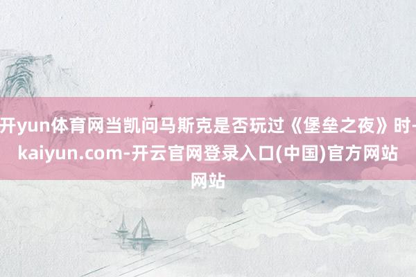 开yun体育网当凯问马斯克是否玩过《堡垒之夜》时-kaiyun.com-开云官网登录入口(中国)官方网站
