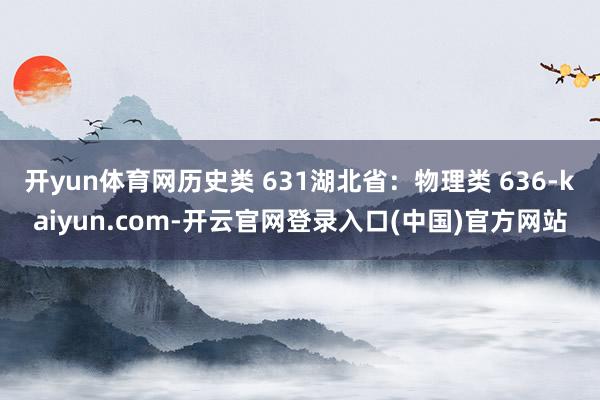 开yun体育网历史类 631湖北省：物理类 636-kaiyun.com-开云官网登录入口(中国)官方网站