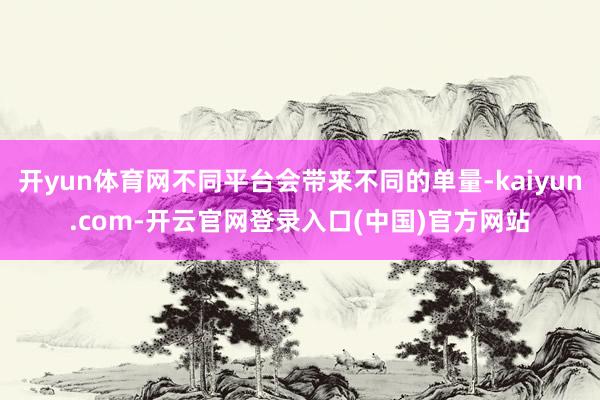 开yun体育网不同平台会带来不同的单量-kaiyun.com-开云官网登录入口(中国)官方网站