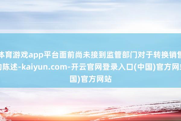 体育游戏app平台面前尚未接到监管部门对于转换销售的陈述-kaiyun.com-开云官网登录入口(中国)官方网站