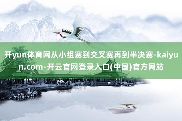 开yun体育网从小组赛到交叉赛再到半决赛-kaiyun.com-开云官网登录入口(中国)官方网站