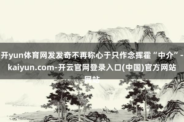 开yun体育网发发奇不再称心于只作念挥霍“中介”-kaiyun.com-开云官网登录入口(中国)官方网站