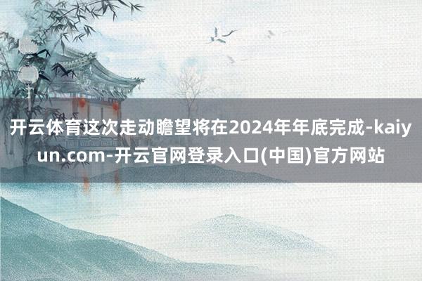 开云体育这次走动瞻望将在2024年年底完成-kaiyun.com-开云官网登录入口(中国)官方网站