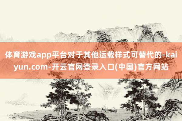 体育游戏app平台对于其他运载样式可替代的-kaiyun.com-开云官网登录入口(中国)官方网站