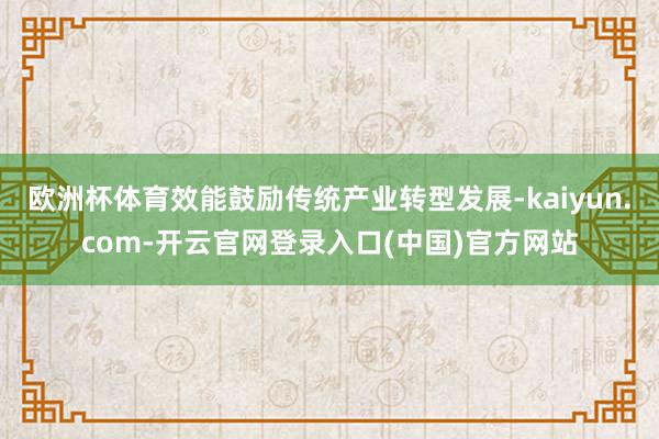 欧洲杯体育效能鼓励传统产业转型发展-kaiyun.com-开云官网登录入口(中国)官方网站