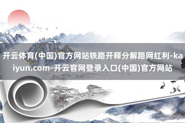 开云体育(中国)官方网站铁路开释分解路网红利-kaiyun.com-开云官网登录入口(中国)官方网站
