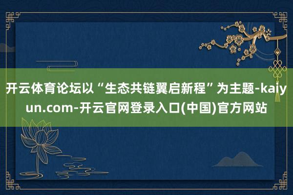 开云体育论坛以“生态共链翼启新程”为主题-kaiyun.com-开云官网登录入口(中国)官方网站