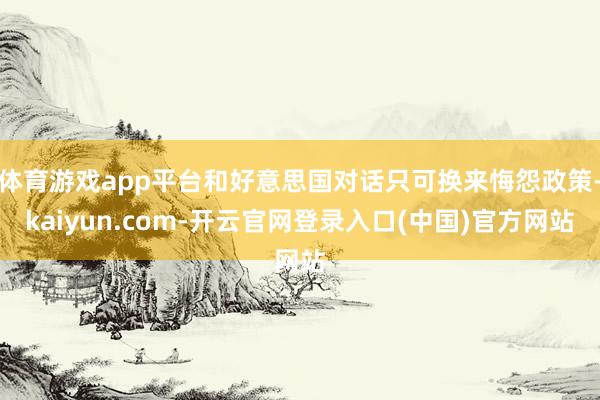 体育游戏app平台和好意思国对话只可换来悔怨政策-kaiyun.com-开云官网登录入口(中国)官方网站